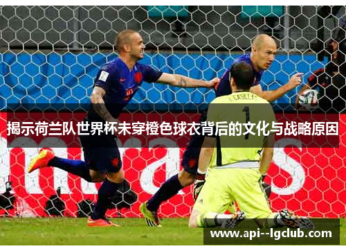 揭示荷兰队世界杯未穿橙色球衣背后的文化与战略原因