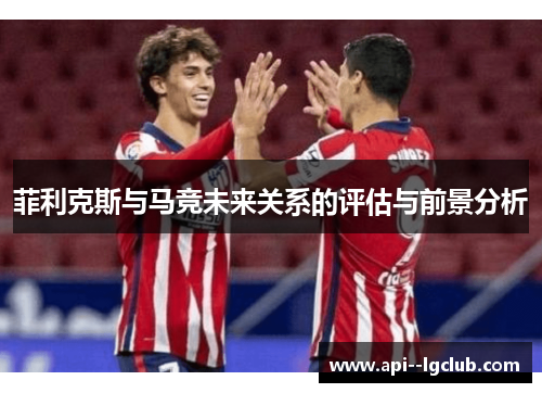 菲利克斯与马竞未来关系的评估与前景分析 菲利克斯与马竞未来关系的评估与前景分析