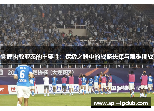 谢晖执教亚泰的重要性:保级之路中的战略抉择与艰难挑战 谢晖执教亚泰的重要性:保级之路中的战略抉择与艰难挑战