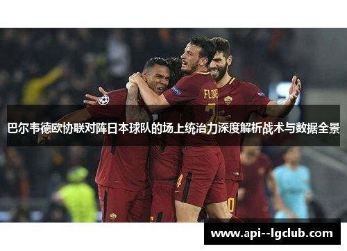 巴尔韦德欧协联对阵日本球队的场上统治力深度解析战术与数据全景 巴尔韦德欧协联对阵日本球队的场上统治力深度解析战术与数据全景