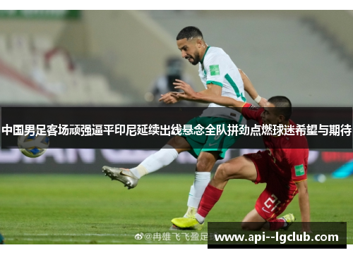 中国男足客场顽强逼平印尼延续出线悬念全队拼劲点燃球迷希望与期待