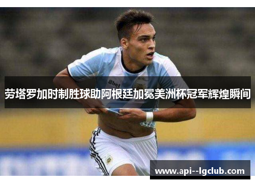 劳塔罗加时制胜球助阿根廷加冕美洲杯冠军辉煌瞬间 劳塔罗加时制胜球助阿根廷加冕美洲杯冠军辉煌瞬间