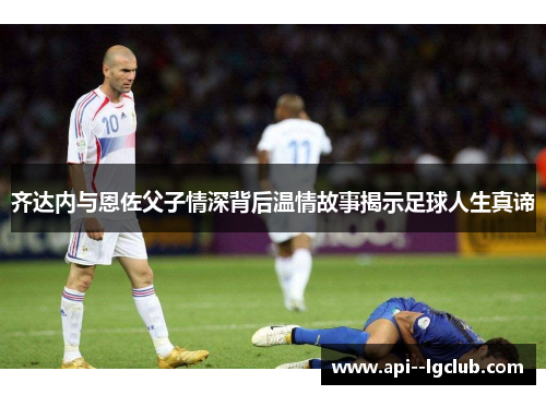 齐达内与恩佐父子情深背后温情故事揭示足球人生真谛